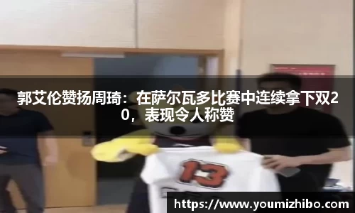 郭艾伦赞扬周琦：在萨尔瓦多比赛中连续拿下双20，表现令人称赞