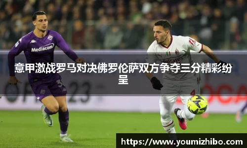 意甲激战罗马对决佛罗伦萨双方争夺三分精彩纷呈