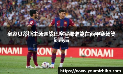 皇家贝蒂斯主场迎战巴塞罗那谁能在西甲赛场笑到最后