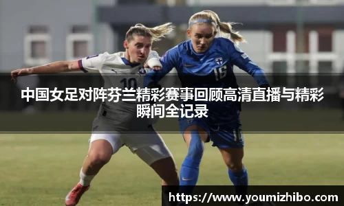 中国女足对阵芬兰精彩赛事回顾高清直播与精彩瞬间全记录