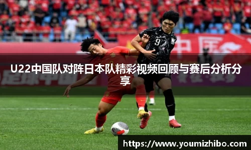U22中国队对阵日本队精彩视频回顾与赛后分析分享