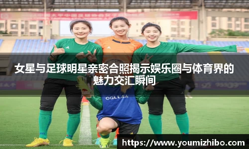 女星与足球明星亲密合照揭示娱乐圈与体育界的魅力交汇瞬间