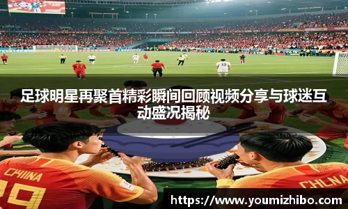 足球明星再聚首精彩瞬间回顾视频分享与球迷互动盛况揭秘